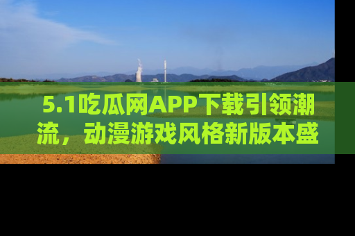 5.1吃瓜网APP下载引领潮流,动漫游戏风格新版本盛情发布!