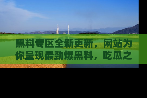 黑料专区全新更新,网站为你呈现最劲爆黑料,吃瓜之旅从这里开始!