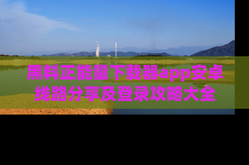黑料正能量下载器app安卓线路分享及登录攻略大全