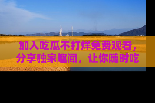加入吃瓜不打烊免费观看,分享独家趣闻,让你随时吃瓜不停!
