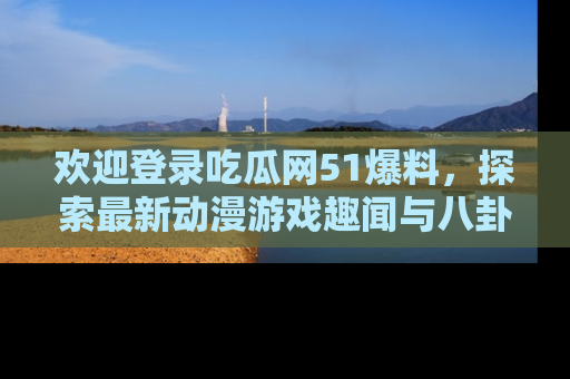 欢迎登录吃瓜网51爆料,探索最新动漫游戏趣闻与八卦!