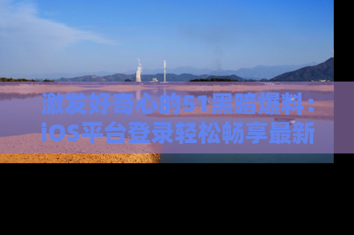 激发好奇心的51黑暗爆料:iOS平台登录轻松畅享最新八卦,刷新你的宠儿清单!
