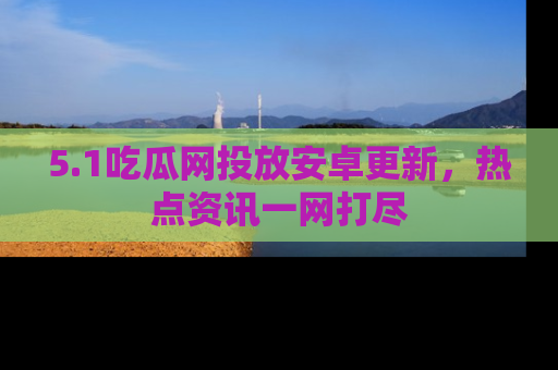 5.1吃瓜网投放安卓更新,热点资讯一网打尽