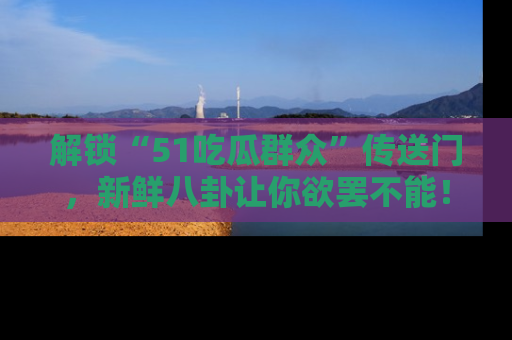 解锁“51吃瓜群众”传送门,新鲜八卦让你欲罢不能!