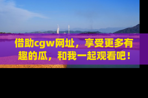 借助cgw网址，享受更多有趣的瓜，和我一起观看吧！