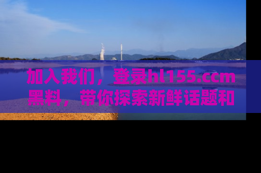 加入我们,登录hl155.ccm黑料,带你探索新鲜话题和黑料趣事!