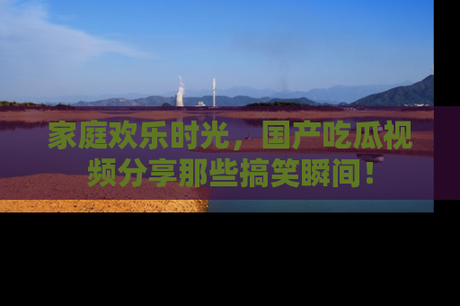 家庭欢乐时光,国产吃瓜视频分享那些搞笑瞬间!