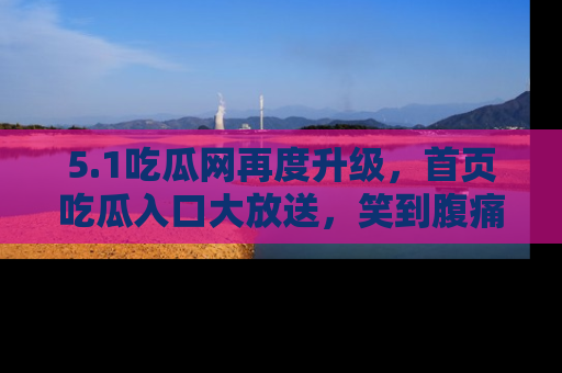 5.1吃瓜网再度升级,首页吃瓜入口大放送,笑到腹痛的秘密等你来!