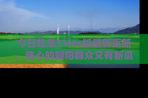 今日吃瓜51ios版最新更新，热心的朝阳群众又有新瓜要分享啦！