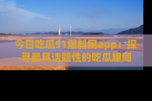 今日吃瓜51爆料网app：探寻最具话题性的吃瓜趣闻