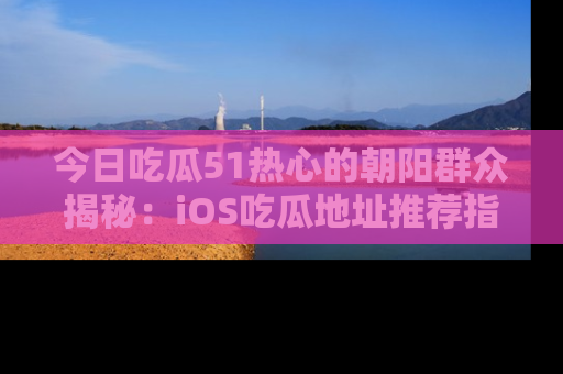 今日吃瓜51热心的朝阳群众揭秘：iOS吃瓜地址推荐指南！