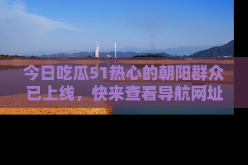 今日吃瓜51热心的朝阳群众已上线,快来查看导航网址,获取最新吃瓜资讯!