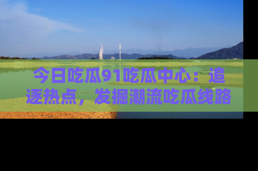 今日吃瓜91吃瓜中心:追逐热点,发掘潮流吃瓜线路!
