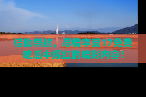 借助导航，尽情享受17免费吃瓜中爆红的精彩内容！