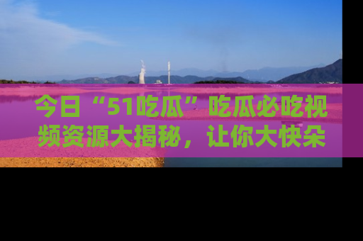 今日“51吃瓜”吃瓜必吃视频资源大揭秘，让你大快朵颐不停口！