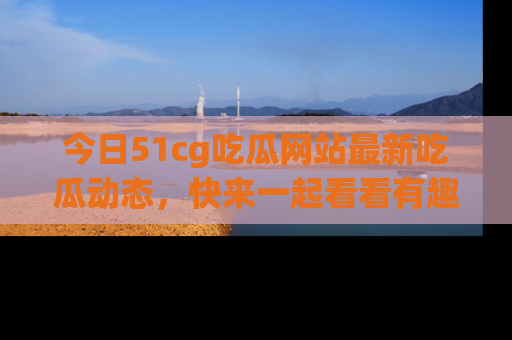 今日51cg吃瓜网站最新吃瓜动态，快来一起看看有趣的事情！