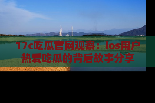17c吃瓜官网观察：ios用户热爱吃瓜的背后故事分享