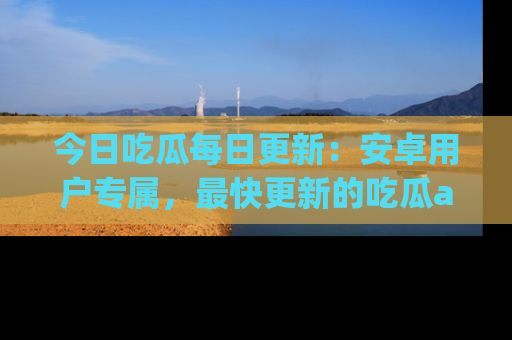 今日吃瓜每日更新：安卓用户专属，最快更新的吃瓜app值得拥有。