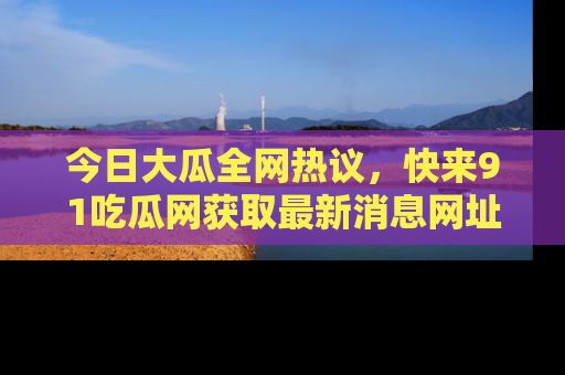 今日大瓜全网热议，快来91吃瓜网获取最新消息网址