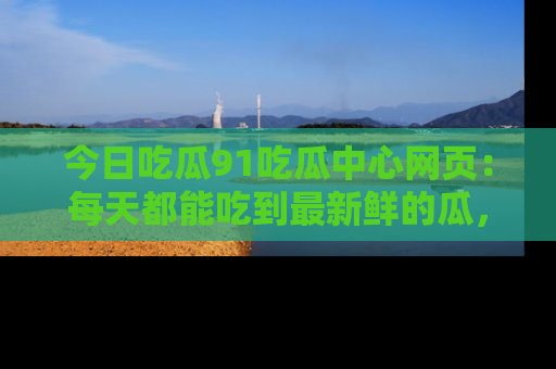 今日吃瓜91吃瓜中心网页：每天都能吃到最新鲜的瓜，八卦互动精彩无限！