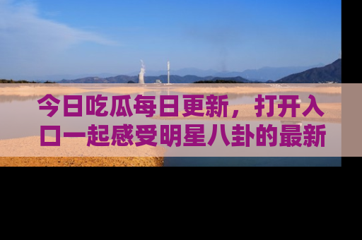 今日吃瓜每日更新,打开入口一起感受明星八卦的最新动态,别说我没告诉你哦!