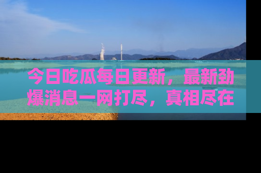 今日吃瓜每日更新,最新劲爆消息一网打尽,真相尽在其中!