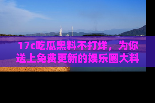 17c吃瓜黑料不打烊,为你送上免费更新的娱乐圈大料!