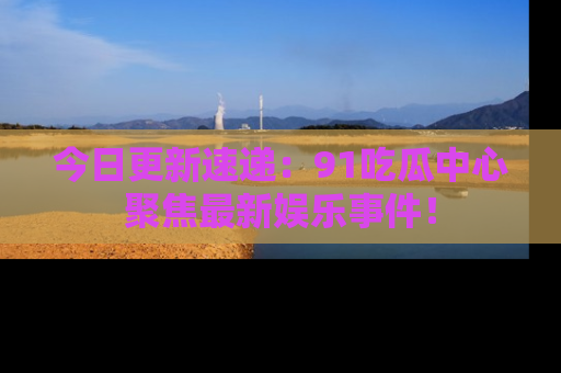 今日更新速递：91吃瓜中心聚焦最新娱乐事件！