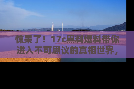 惊呆了！17c黑料爆料带你进入不可思议的真相世界，赶快看链接！