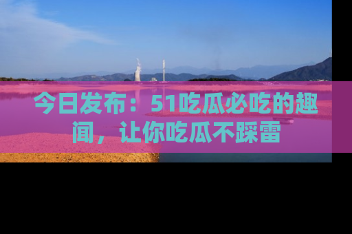 今日发布：51吃瓜必吃的趣闻，让你吃瓜不踩雷