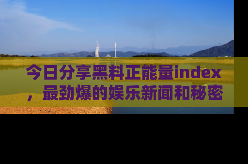今日分享黑料正能量index，最劲爆的娱乐新闻和秘密等你来发现！
