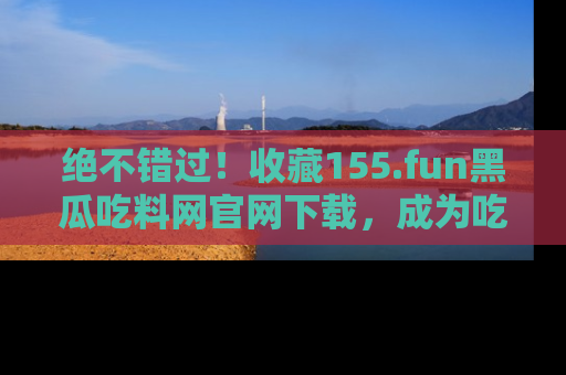 绝不错过！收藏155.fun黑瓜吃料网官网下载，成为吃瓜达人！