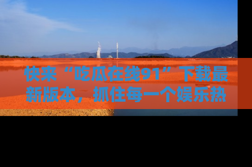 快来“吃瓜在线91”下载最新版本，抓住每一个娱乐热点的精彩瞬间！