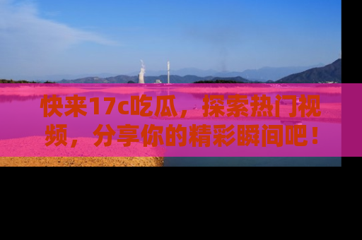 快来17c吃瓜，探索热门视频，分享你的精彩瞬间吧！