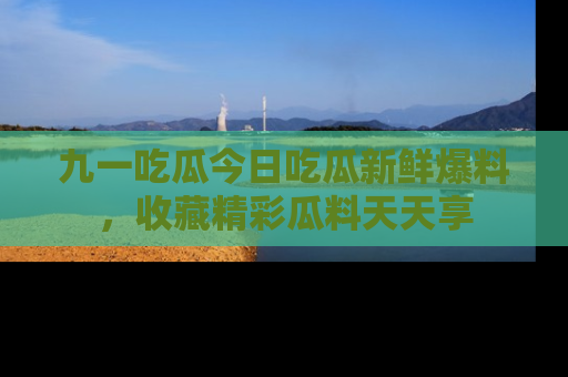 九一吃瓜今日吃瓜新鲜爆料，收藏精彩瓜料天天享