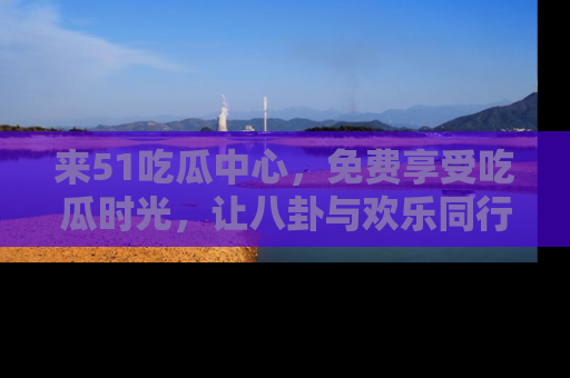 来51吃瓜中心，免费享受吃瓜时光，让八卦与欢乐同行！