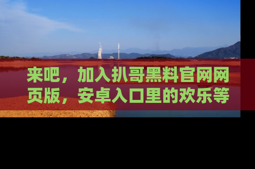 来吧，加入扒哥黑料官网网页版，安卓入口里的欢乐等着你！