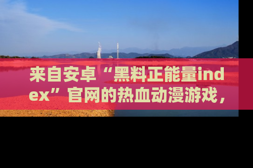 来自安卓“黑料正能量index”官网的热血动漫游戏，聚焦黑料与正能量的精彩时刻