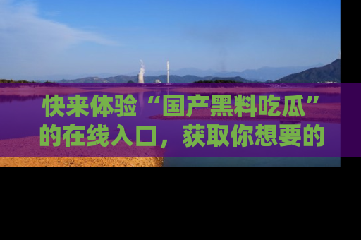 快来体验“国产黑料吃瓜”的在线入口，获取你想要的所有独家黑料！