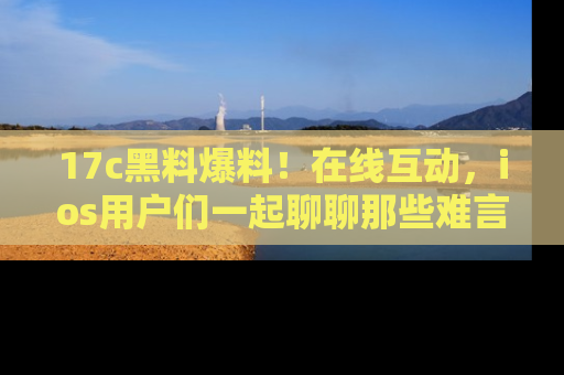 17c黑料爆料！在线互动，ios用户们一起聊聊那些难言之隐吧！