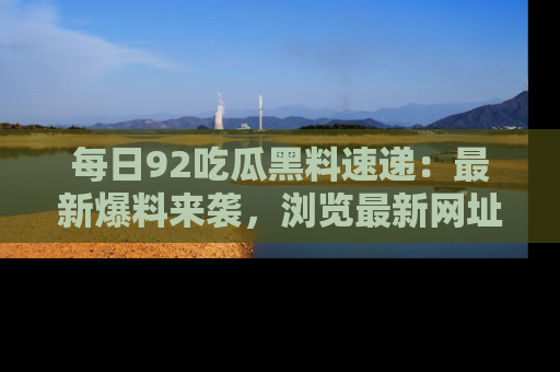 每日92吃瓜黑料速递：最新爆料来袭，浏览最新网址，畅享吃瓜乐趣！