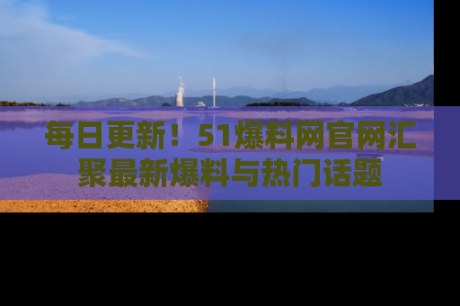 每日更新！51爆料网官网汇聚最新爆料与热门话题