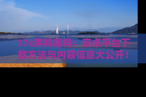 17c黑料爆料：安卓平台下载方法与内幕信息大公开！