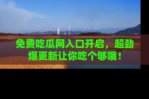 免费吃瓜网入口开启,超劲爆更新让你吃个够哦!