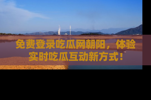 免费登录吃瓜网朝阳，体验实时吃瓜互动新方式！