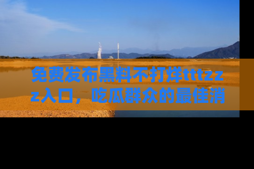 免费发布黑料不打烊tttzzz入口,吃瓜群众的最佳消息平台!