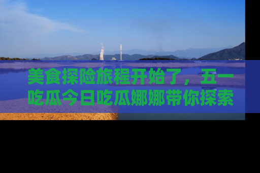 美食探险旅程开始了，五一吃瓜今日吃瓜娜娜带你探索精彩首页线路。