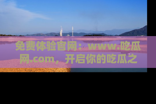 免费体验官网:www.吃瓜网.com,开启你的吃瓜之旅