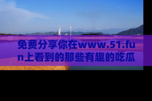 免费分享你在www.51.fun上看到的那些有趣的吃瓜趣闻吧!