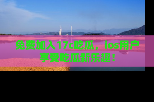 免费加入17c吃瓜,ios用户享受吃瓜新乐趣!